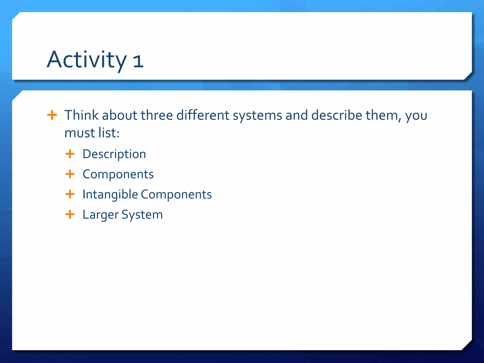 Activity 1
Ê Think about three different systems and describe them, you
must list:
Ê Description
Ê Components
Ê Intangible Components
Ê Larger System
 