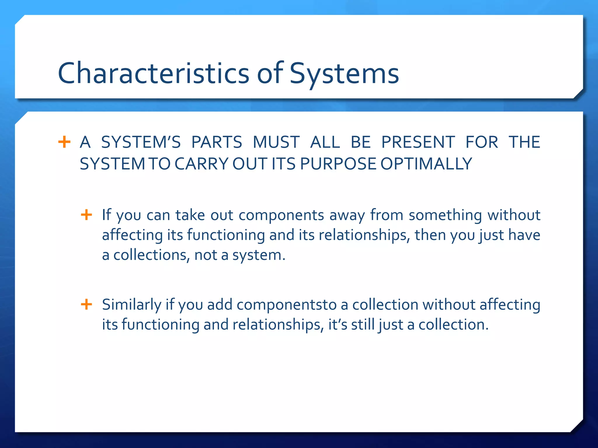 Characteristics of Systems
Ê A SYSTEM’S PARTS MUST ALL BE PRESENT FOR THE
SYSTEMTO CARRY OUT ITS PURPOSE OPTIMALLY
Ê If you can take out components away from something without
affecting its functioning and its relationships, then you just have
a collections, not a system.
Ê Similarly if you add componentsto a collection without affecting
its functioning and relationships, it’s still just a collection.
 