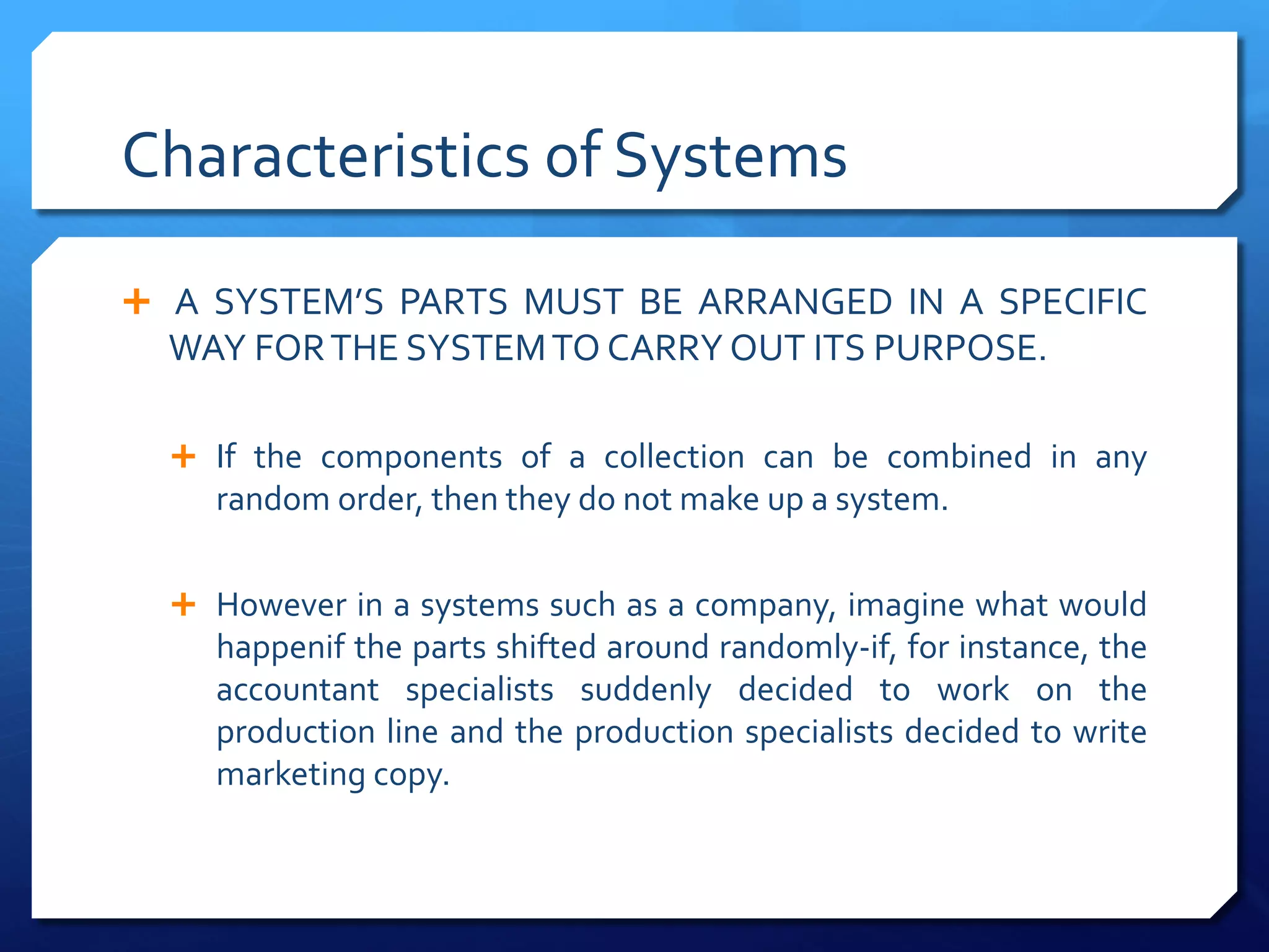 Characteristics of Systems
Ê A SYSTEM’S PARTS MUST BE ARRANGED IN A SPECIFIC
WAY FORTHE SYSTEMTO CARRY OUT ITS PURPOSE.
Ê If the components of a collection can be combined in any
random order, then they do not make up a system.
Ê However in a systems such as a company, imagine what would
happenif the parts shifted around randomly-if, for instance, the
accountant specialists suddenly decided to work on the
production line and the production specialists decided to write
marketing copy.
 