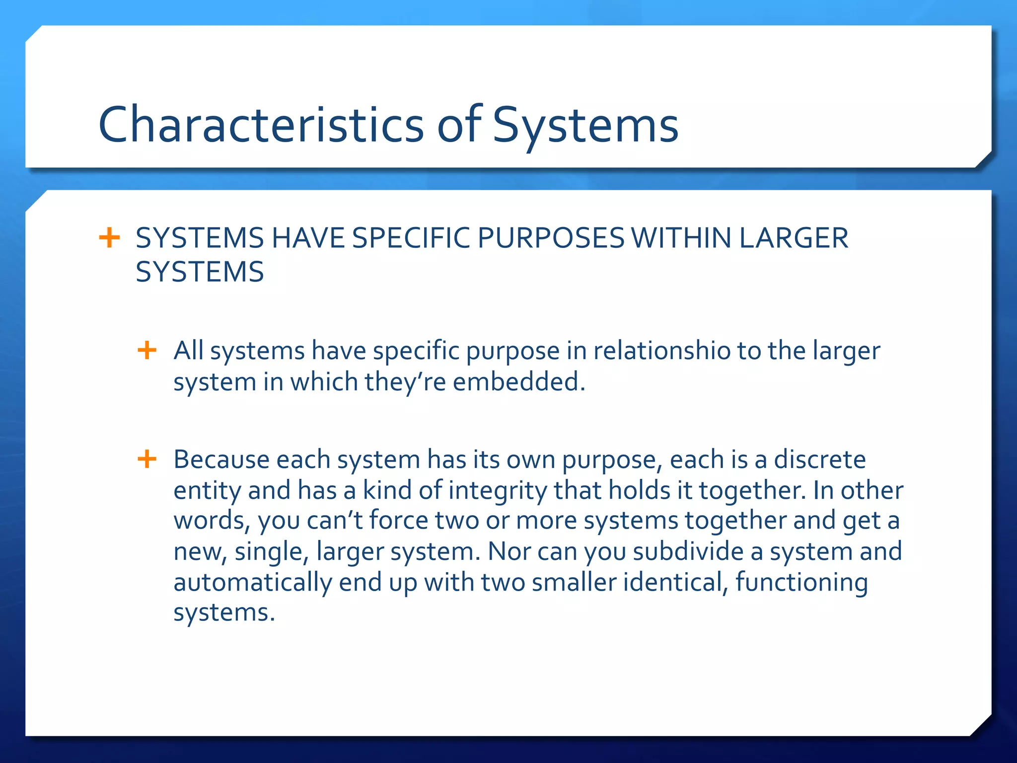 Characteristics of Systems
Ê SYSTEMS HAVE SPECIFIC PURPOSESWITHIN LARGER
SYSTEMS
Ê All systems have specific purpose in relationshio to the larger
system in which they’re embedded.
Ê Because each system has its own purpose, each is a discrete
entity and has a kind of integrity that holds it together. In other
words, you can’t force two or more systems together and get a
new, single, larger system. Nor can you subdivide a system and
automatically end up with two smaller identical, functioning
systems.
 