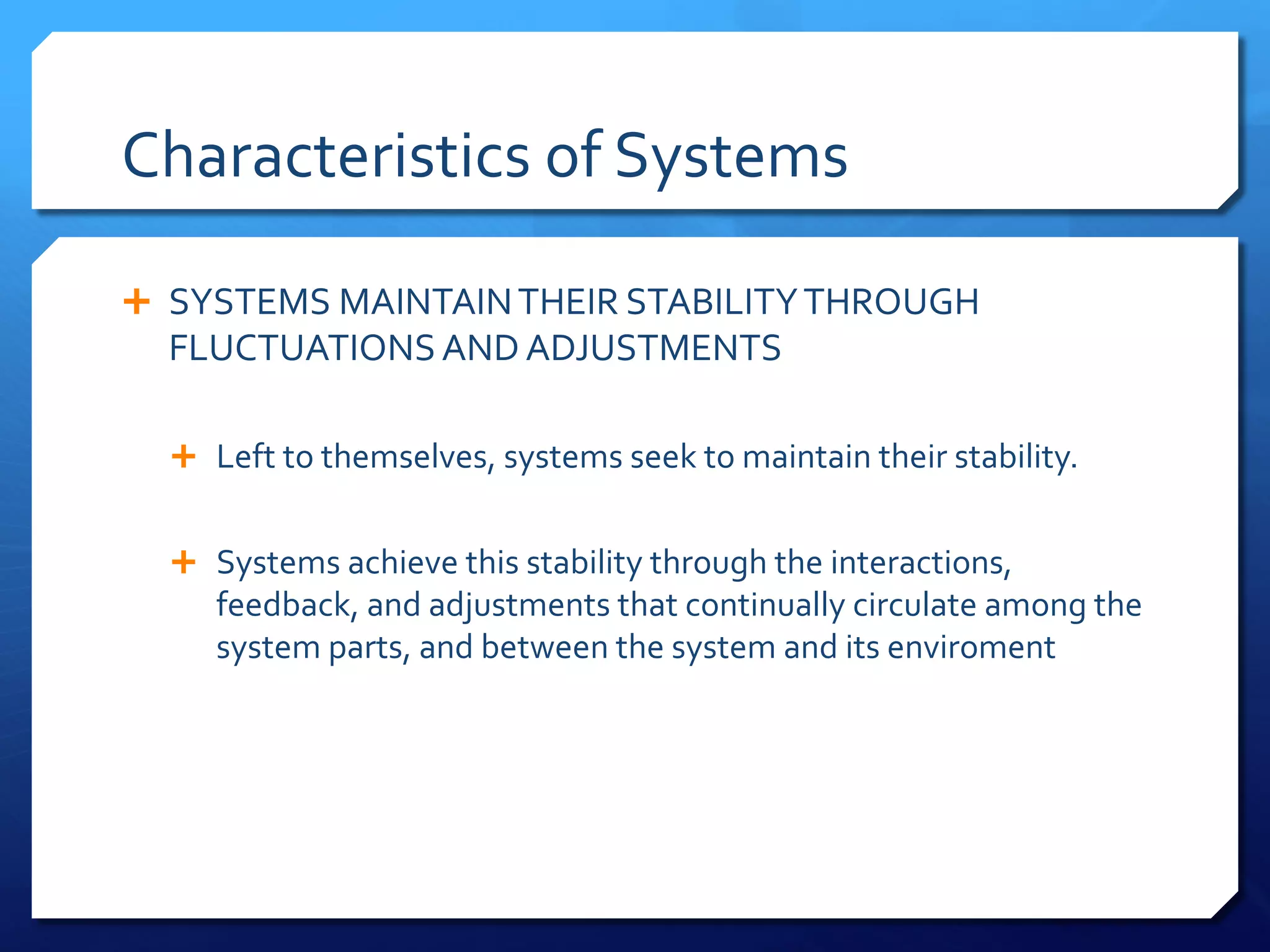 Characteristics of Systems
Ê SYSTEMS MAINTAINTHEIR STABILITYTHROUGH
FLUCTUATIONS AND ADJUSTMENTS
Ê Left to themselves, systems seek to maintain their stability.
Ê Systems achieve this stability through the interactions,
feedback, and adjustments that continually circulate among the
system parts, and between the system and its enviroment
 