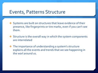 Events, Patterns Structure
Ê Systems are built on structures that leave evidence of their
presence, like fingerprints or tire marks, even if you can’t see
them.
Ê Structure is the overall way in which the system components
are interrelated
Ê The importance of understanding a system’s structure
explains all the events and trends that we see happening in
the worl around us.
 