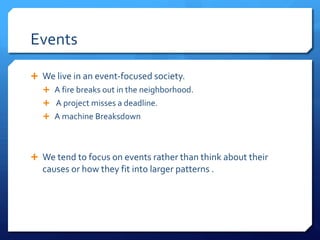 Events
Ê We live in an event-focused society.
Ê A fire breaks out in the neighborhood.
Ê A project misses a deadline.
Ê A machine Breaksdown
Ê We tend to focus on events rather than think about their
causes or how they fit into larger patterns .
 