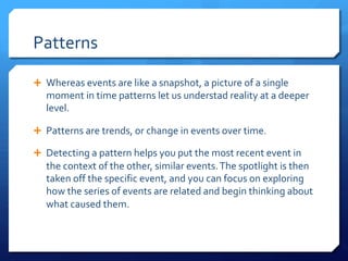 Patterns
Ê Whereas events are like a snapshot, a picture of a single
moment in time patterns let us understad reality at a deeper
level.
Ê Patterns are trends, or change in events over time.
Ê Detecting a pattern helps you put the most recent event in
the context of the other, similar events.The spotlight is then
taken off the specific event, and you can focus on exploring
how the series of events are related and begin thinking about
what caused them.
 