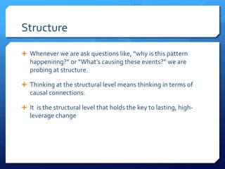 Structure
Ê Whenever we are ask questions like, “why is this pattern
happeninng?” or “What’s causing these events?” we are
probing at structure.
Ê Thinking at the structural level means thinking in terms of
causal connections.
Ê It is the structural level that holds the key to lasting, high-
leverage change
 