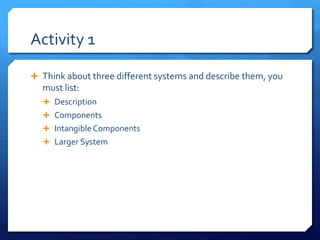 Activity 1
Ê Think about three different systems and describe them, you
must list:
Ê Description
Ê Components
Ê Intangible Components
Ê Larger System
 