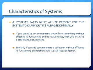 Characteristics of Systems
Ê A SYSTEM’S PARTS MUST ALL BE PRESENT FOR THE
SYSTEMTO CARRY OUT ITS PURPOSE OPTIMALLY
Ê If you can take out components away from something without
affecting its functioning and its relationships, then you just have
a collections, not a system.
Ê Similarly if you add componentsto a collection without affecting
its functioning and relationships, it’s still just a collection.
 