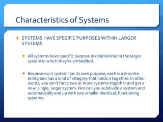 Characteristics of Systems
Ê SYSTEMS HAVE SPECIFIC PURPOSESWITHIN LARGER
SYSTEMS
Ê All systems have specific purpose in relationshio to the larger
system in which they’re embedded.
Ê Because each system has its own purpose, each is a discrete
entity and has a kind of integrity that holds it together. In other
words, you can’t force two or more systems together and get a
new, single, larger system. Nor can you subdivide a system and
automatically end up with two smaller identical, functioning
systems.
 