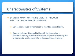 Characteristics of Systems
Ê SYSTEMS MAINTAINTHEIR STABILITYTHROUGH
FLUCTUATIONS AND ADJUSTMENTS
Ê Left to themselves, systems seek to maintain their stability.
Ê Systems achieve this stability through the interactions,
feedback, and adjustments that continually circulate among the
system parts, and between the system and its enviroment
 