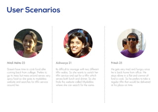 Pritesh 25
He gets very tired and hungry once
he is back home from office. He
stays alone in a flat and cannot af-
ford a cook. So he prefers to take a
regular tiffin that would be delivered
at his place on time.
User Scenarios
Mitali Mehta 23
Doesnt have time to cook food after
coming back from college. Prefers to
go to mess but mess around serves very
spicy food so she goes to mydabba
website and searches for tiffin service
around her.
Aishwarya 21
Its difficult to manage with two different
tiffin walas. So she wants to switch her
tiffin service and opt for a tiffin which
serves both lunch and dinner. So she
finds this website called Mydabba
where she can search for the same.
 