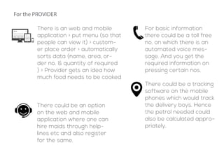There is an web and mobile
application > put menu (so that
people can view it) > custom-
er place order > automatically
sorts data (name, area, or-
der no. & quantity of required
) > Provider gets an idea how
much food needs to be cooked
For basic information
there could be a toll free
no. on which there is an
automated voice mes-
sage. And you get the
required information on
pressing certain nos.
There could be an option
on the web and mobile
application where one can
hire maids through help-
lines etc and also register
for the same.
There could be a tracking
software on the mobile
phones which would track
the delivery boys. Hence
the petrol needed could
also be calculated appro-
priately.
For the PROVIDER
 