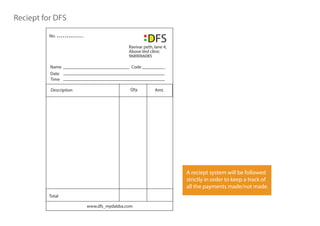 Reciept for DFS
Ravivar peth, lane 4,
Above Ved clinic
9689066085
Date
Name Code
Time
Qty. Amt.Description
Total
No.
www.dfs_mydabba.com
A reciept system will be followed
strictly in order to keep a track of
all the payments made/not made.
 