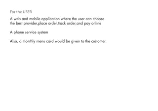 For the USER
A web and mobile application where the user can choose
the best provider,place order,track order,and pay online
A phone service system
Also, a monthly menu card would be given to the customer.
 