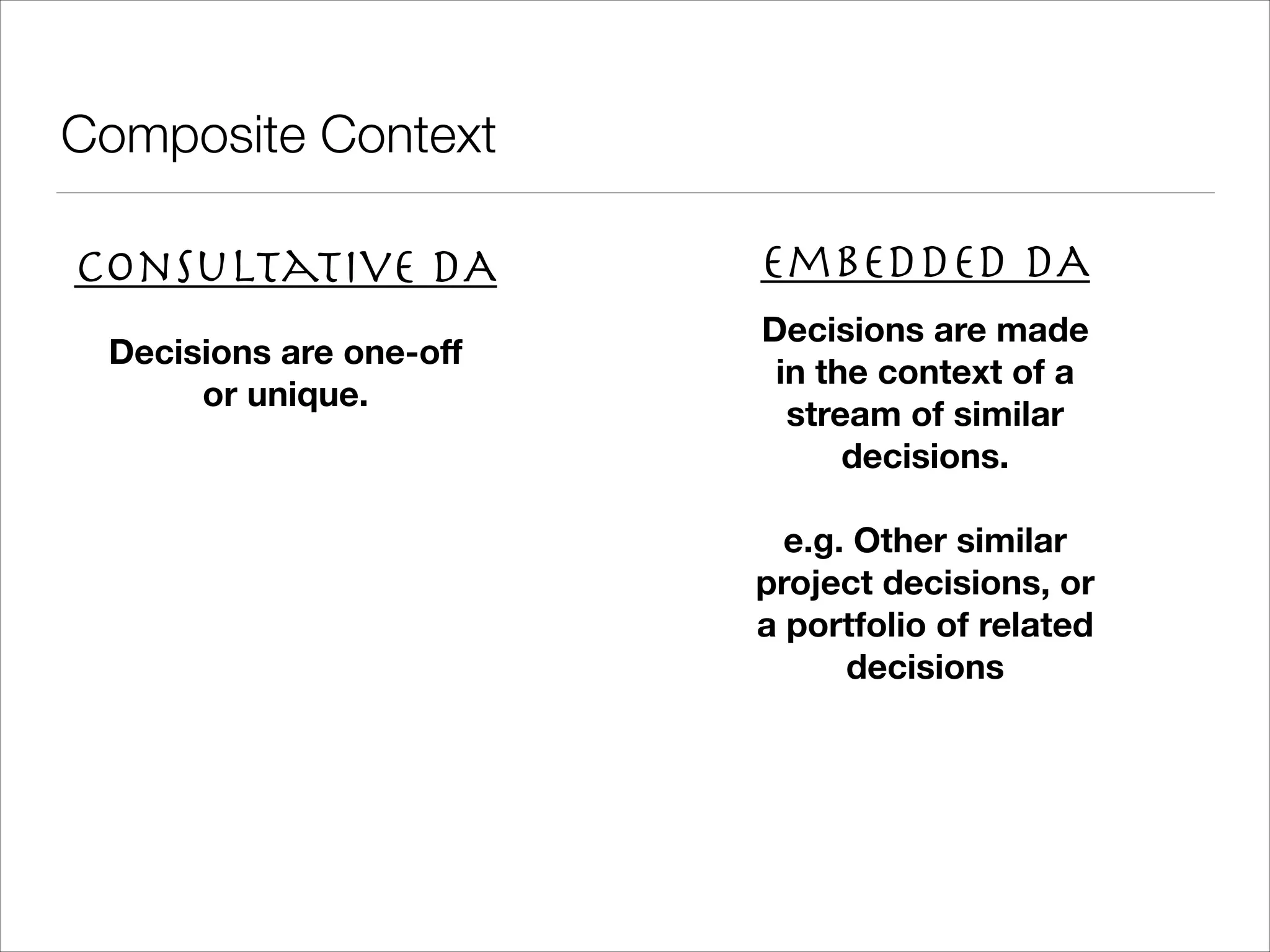 Composite Context Consultative DA Embedded DA Decisions are one-oﬀ or unique. Decisions are made in the context of a stream of similar decisions. ! e.g. Other similar project decisions, or a portfolio of related decisions 