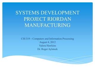 SYSTEMS DEVELOPMENT
  PROJECT RIORDAN
   MANUFACTURING

 CIS/319 – Computers and Information Processing
               August 4, 2012
               Valora Hawkins
              Dr. Roger Aylstock
 
