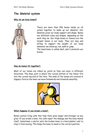 P6U1 The Body Machine Part I: Body Systems Dossier
The Skeletal system
Why do we have bones?
There are more than 206 bones inside us, all
joined together to make up our skeleton. Our
skeleton gives our body support and shape. Bones
are different sizes and shapes, depending on the
work they do. Our thigh bones or femurs are the
largest bones in our body. They are long and
strong to support the weight of our body
whenever we stand up, run, walk or jump.
The head bone is called skull, and it protects our
brains.
How do bones fit together?
Most of our bones are linked by joints so they can move in different
directions. The knee joint is where the curved bottom of the femur fits
into the curved top end of the tibia. The ends of the bones are covered in
slippery fluid so the knee can move backwards and forwards smoothly.
What happens if you break a bone?
Bones contain living cells that help them grow longer and stronger as you
grow. If you break a bone, the cells repair the damage and the bone mends
itself. Sometimes, a doctor sets the broken bone in a hard plaster cast to
stop it from moving. This helps the bone to mend in the correct position.
1
 