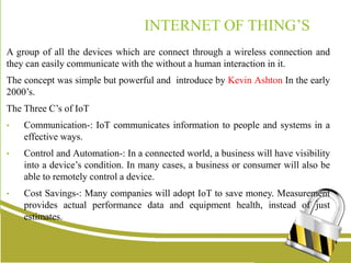 INTERNET OF THING’S
A group of all the devices which are connect through a wireless connection and
they can easily communicate with the without a human interaction in it.
The concept was simple but powerful and introduce by Kevin Ashton In the early
2000’s.
The Three C’s of IoT
• Communication-: IoT communicates information to people and systems in a
effective ways.
• Control and Automation-: In a connected world, a business will have visibility
into a device’s condition. In many cases, a business or consumer will also be
able to remotely control a device.
• Cost Savings-: Many companies will adopt IoT to save money. Measurement
provides actual performance data and equipment health, instead of just
estimates.
 