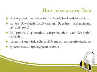 How to secure or Data
 By using best purchase antivirus(Avast,Quickheal,Avira etc.)
 By less Downloading software and Data from internet.(using
vpn and proxy)
 By password protection data(encryption and decryption
methods ).
 Increasing knowledge about different system security methods.
 by acess control (giving permissions.)
 