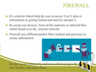 FIREWALL
 It’s a barrier which help the user to secure User’s data or
information to getting leaked and steal by intruder’s.
 Its secure our devices from all the malware or infected files
which found over the internet network.
 Firewall uses different packet filter method and gateways to
secure information.
 Its also secure internet by malware which are give by the
user’s(while uploading files).
 