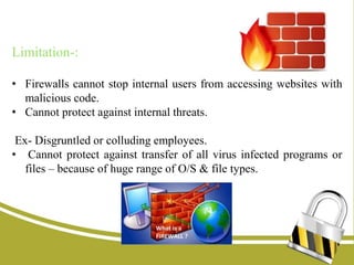 Limitation-:
• Firewalls cannot stop internal users from accessing websites with
malicious code.
• Cannot protect against internal threats.
Ex- Disgruntled or colluding employees.
• Cannot protect against transfer of all virus infected programs or
files – because of huge range of O/S & file types.
 