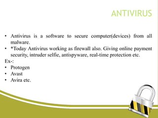 • Antivirus is a software to secure computer(devices) from all
malware.
• *Today Antivirus working as firewall also. Giving online payment
security, intruder selfie, antispyware, real-time protection etc.
Ex-:
• Protogen
• Avast
• Avira etc.
ANTIVIRUS
 