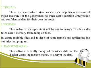 2.TROJAN-
This malware which steal user’s data help hacker(creator of
trojan malware) or the government to track user’s location ,information
and confidential data for their own purposes.
3.WORMS-
This malware can replicate it self by one to many’s.This basically
filled user’s memory from dumpied files.
Its create multiple files and folder’s of same name’s and replicating but
not infecting program.
4. RANSOMEWARE-
This software basically encryped the user’s data and then the
hacker wants the ransom money to decrypt the data.
 
