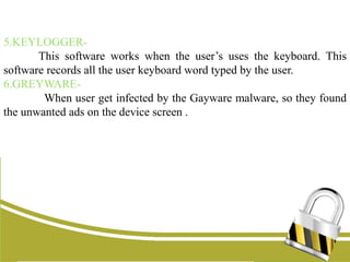 5.KEYLOGGER-
This software works when the user’s uses the keyboard. This
software records all the user keyboard word typed by the user.
6.GREYWARE-
When user get infected by the Gayware malware, so they found
the unwanted ads on the device screen .
 