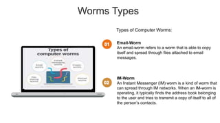 Worms Types
Types of Computer Worms:
Email-Worm
An email-worm refers to a worm that is able to copy
itself and spread through files attached to email
messages.
IM-Worm
An Instant Messenger (IM) worm is a kind of worm that
can spread through IM networks. When an IM-worm is
operating, it typically finds the address book belonging
to the user and tries to transmit a copy of itself to all of
the person’s contacts.
 