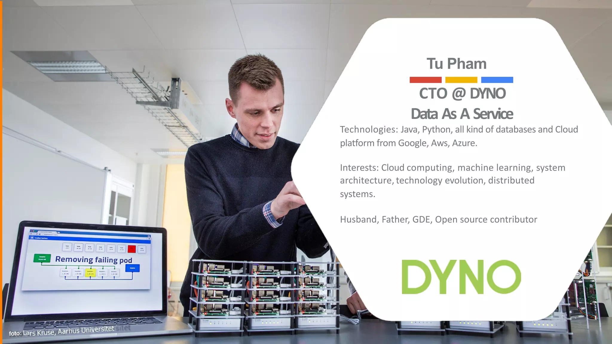 CTO	@		DYNO		
Data		As		A		Service	
Technologies:	Java,	Python,	all	kind	of	databases	and	Cloud	
platform	from	Google,	Aws,	Azure.	
Interests:	Cloud	computing,	machine	learning,	system	
architecture,	technology	evolution,	distributed	
systems.	
Husband,	Father,	GDE,	Open	source	contributor
Tu Pham
foto: Lars Kruse, Aarhus Universitet
2
 