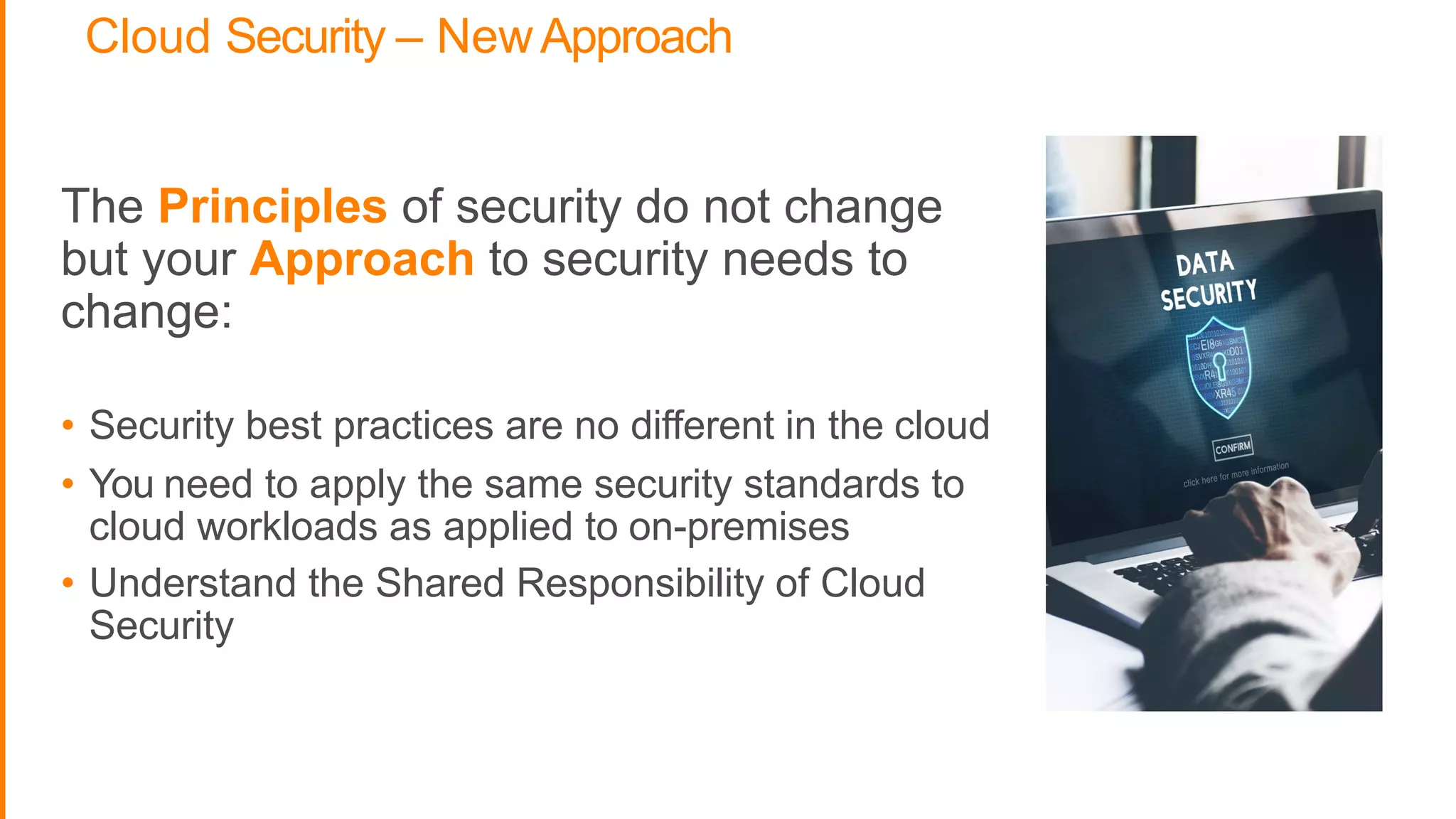 Cloud Security – NewApproach
The Principles of security do not change
but your Approach to security needs to
change:
• Security best practices are no different in the cloud
• You need to apply the same security standards to
cloud workloads as applied to on-premises
• Understand the Shared Responsibility of Cloud
Security
 