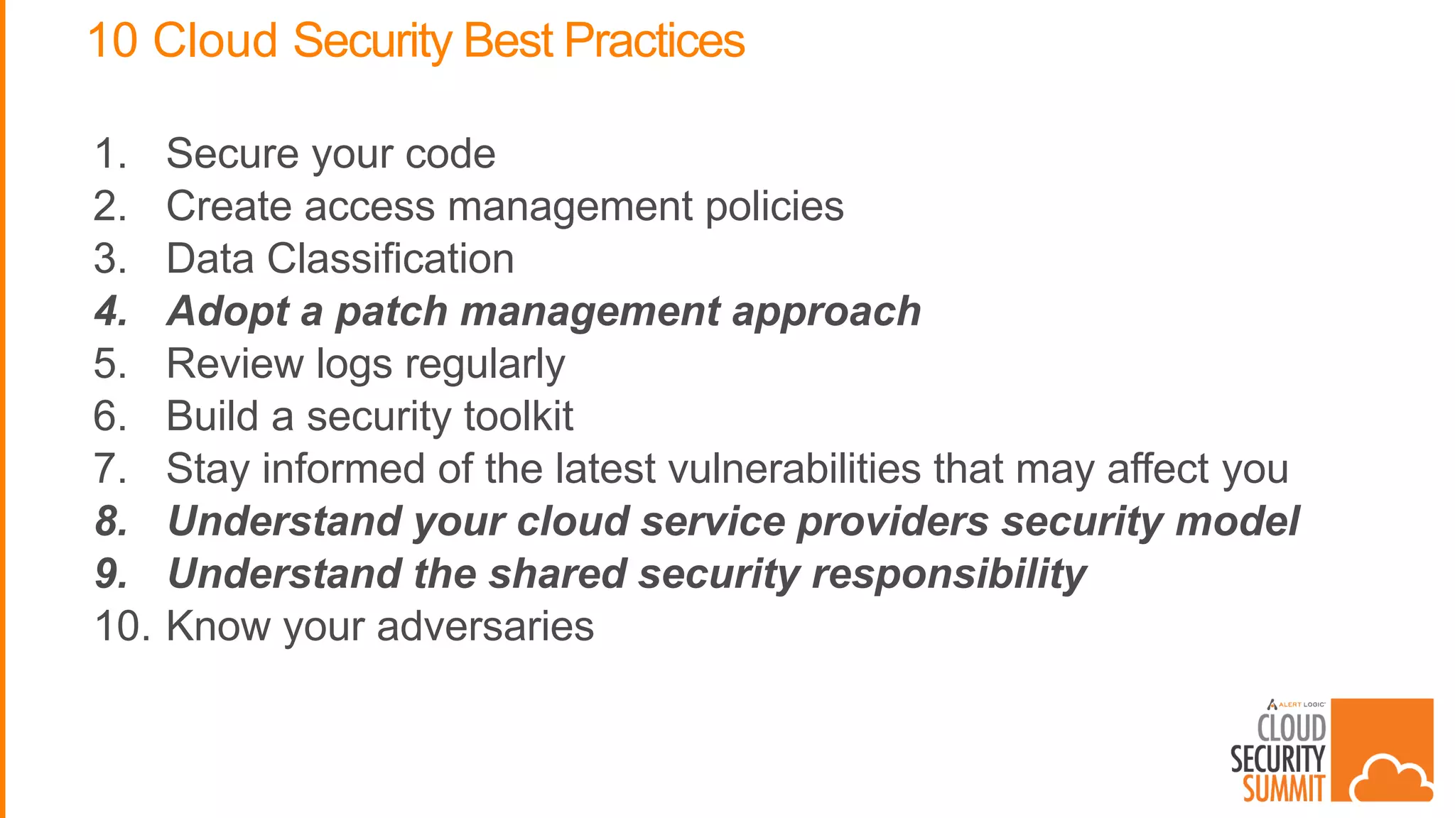 10 Cloud Security Best Practices
1. Secure your code
2. Create access management policies
3. Data Classification
4. Adopt a patch management approach
5. Review logs regularly
6. Build a security toolkit
7. Stay informed of the latest vulnerabilities that may affect you
8. Understand your cloud service providers security model
9. Understand the shared security responsibility
10. Know your adversaries
 