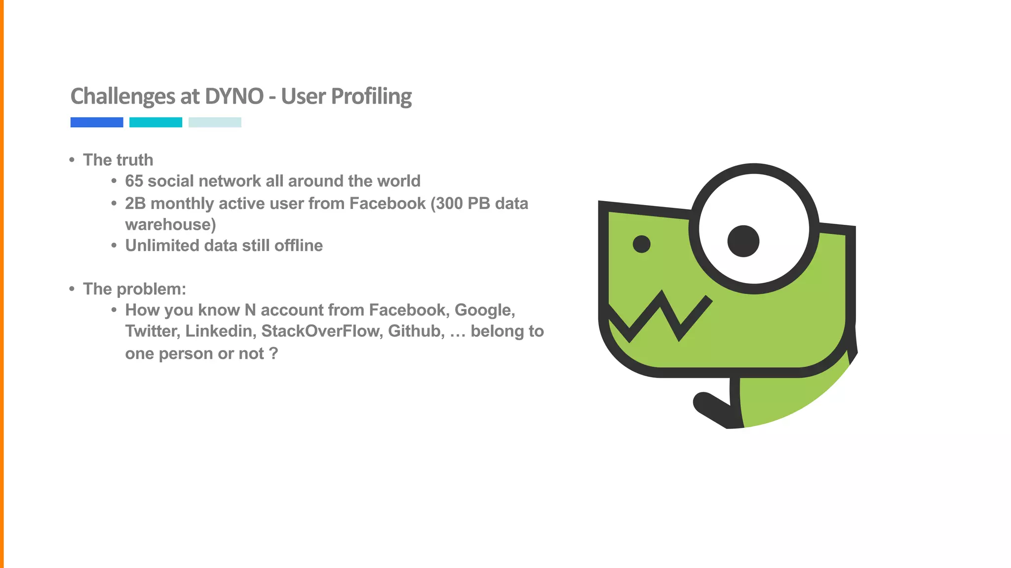 Challenges	at	DYNO	-	User	Profiling
• The truth
• 65 social network all around the world
• 2B monthly active user from Facebook (300 PB data
warehouse)
• Unlimited data still offline
• The problem:
• How you know N account from Facebook, Google,
Twitter, Linkedin, StackOverFlow, Github, … belong to
one person or not ?
 