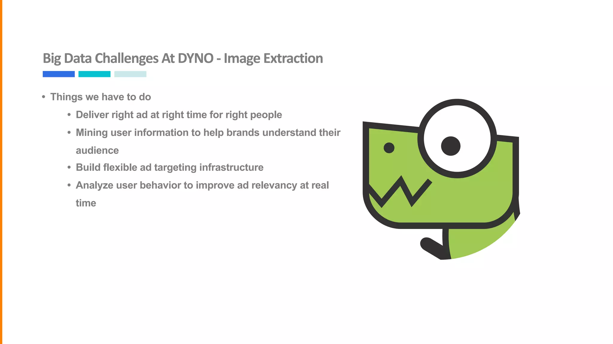 Big	Data	Challenges	At	DYNO	-	Image	Extraction
• Things we have to do
• Deliver right ad at right time for right people
• Mining user information to help brands understand their
audience
• Build flexible ad targeting infrastructure
• Analyze user behavior to improve ad relevancy at real
time
 