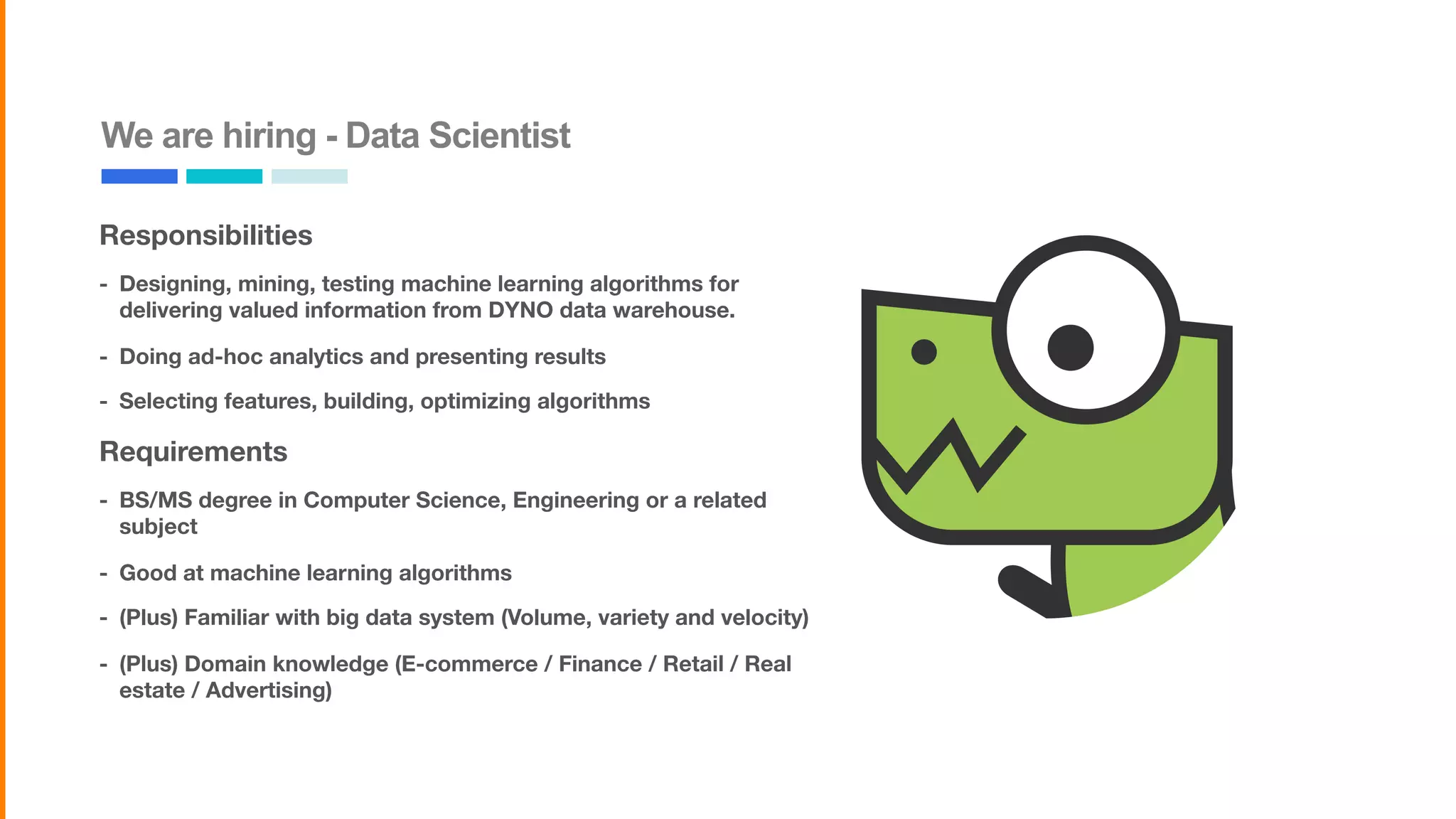 We are hiring - Data Scientist
Responsibilities
- Designing, mining, testing machine learning algorithms for
delivering valued information from DYNO data warehouse.
- Doing ad-hoc analytics and presenting results
- Selecting features, building, optimizing algorithms
Requirements
- BS/MS degree in Computer Science, Engineering or a related
subject
- Good at machine learning algorithms
- (Plus) Familiar with big data system (Volume, variety and velocity)
- (Plus) Domain knowledge (E-commerce / Finance / Retail / Real
estate / Advertising)
 