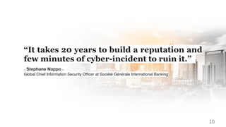 “It takes 20 years to build a reputation and
few minutes of cyber-incident to ruin it.”
-- Stephane Nappo --
Global Chief Information Security Ofﬁcer at Société Générale International Banking
10
 