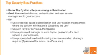 Top Security Best Practices
Know Thy System - Require strong authentication
Goal: Use credential-based authentication and user session
management to grant access
Do
Use credential-based authentication and user session management
where the session information is passed by the user
Use API keys for service authentication
Use a password manager to store distinct passwords for each
service a user accesses.
Use purpose-built credential sharing mechanisms when sharing is
required (1password for teams, LastPass, etc.)
35
 