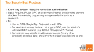 Top Security Best Practices
Know Thy System - Require two-factor authentication
Goal: Require 2FA (or MFA) on all services internal or external to prevent
attackers from reusing or guessing a single credential such as a
password.
Do
Use an SSO (Single Sign On) solution with MFA.
For services / servers that can not support SSO, use the service’s
individual MFA features (e.g. GitHub / Google MFA / Authy).
Servers carrying secrets or widespread access (or any other
potentially sensitive data) should verify the user’s identity end to end.
36
 