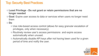 Top Security Best Practices
Least Privilege - Do not grant or retain permissions that are no
longer needed
Goal: Expire user access to data or services when users no longer need
them
Do
Use role-based access control (allows for easy granular escalation of
privileges, only when necessary).
Routinely review user’s access permissions and expire access
automatically when unused.
Automatically disable API keys after not having been used for a given
period of time and notify the user.
38
 