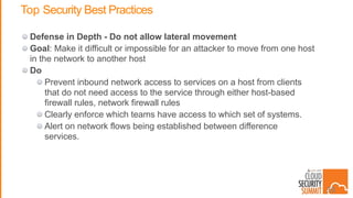 Top Security Best Practices
Defense in Depth - Do not allow lateral movement
Goal: Make it difficult or impossible for an attacker to move from one host
in the network to another host
Do
Prevent inbound network access to services on a host from clients
that do not need access to the service through either host-based
firewall rules, network firewall rules
Clearly enforce which teams have access to which set of systems.
Alert on network flows being established between difference
services.
39
 