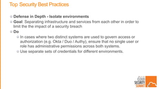 Top Security Best Practices
Defense in Depth - Isolate environments
Goal: Separating infrastructure and services from each other in order to
limit the the impact of a security breach
Do
In cases where two distinct systems are used to govern access or
authorization (e.g. Okta / Duo / Authy), ensure that no single user or
role has administrative permissions across both systems.
Use separate sets of credentials for different environments.
40
 