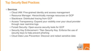 Top Security Best Practices
Services
Cloud IAM: Fine-grained identity and access management
Resource Manager: Hierarchically manage resources on GCP
Stacktrace: Distributed tracing from GCP
Access Transparency: Expand your visibility over your cloud provider
through near real-time logs
Forseti Security: Open-source security tools for GCP
Security Key Enforcement / Titan Security Key: Enforce the use of
security keys to help prevent phishing
Cloud Data Loss Prevention: Discover and redact sensitive data
42
 