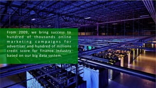 From	 2009,	 we	 bring	 success	 to	
hundred	 of	 thousands	 online	
m a r k e t i n g	 c a m p a i g n s	 f o r	
advertiser	and	hundred	of	millions	
credit	 score	 for	 finance	 industry	
based	on	our	big	data	system.
6
 
