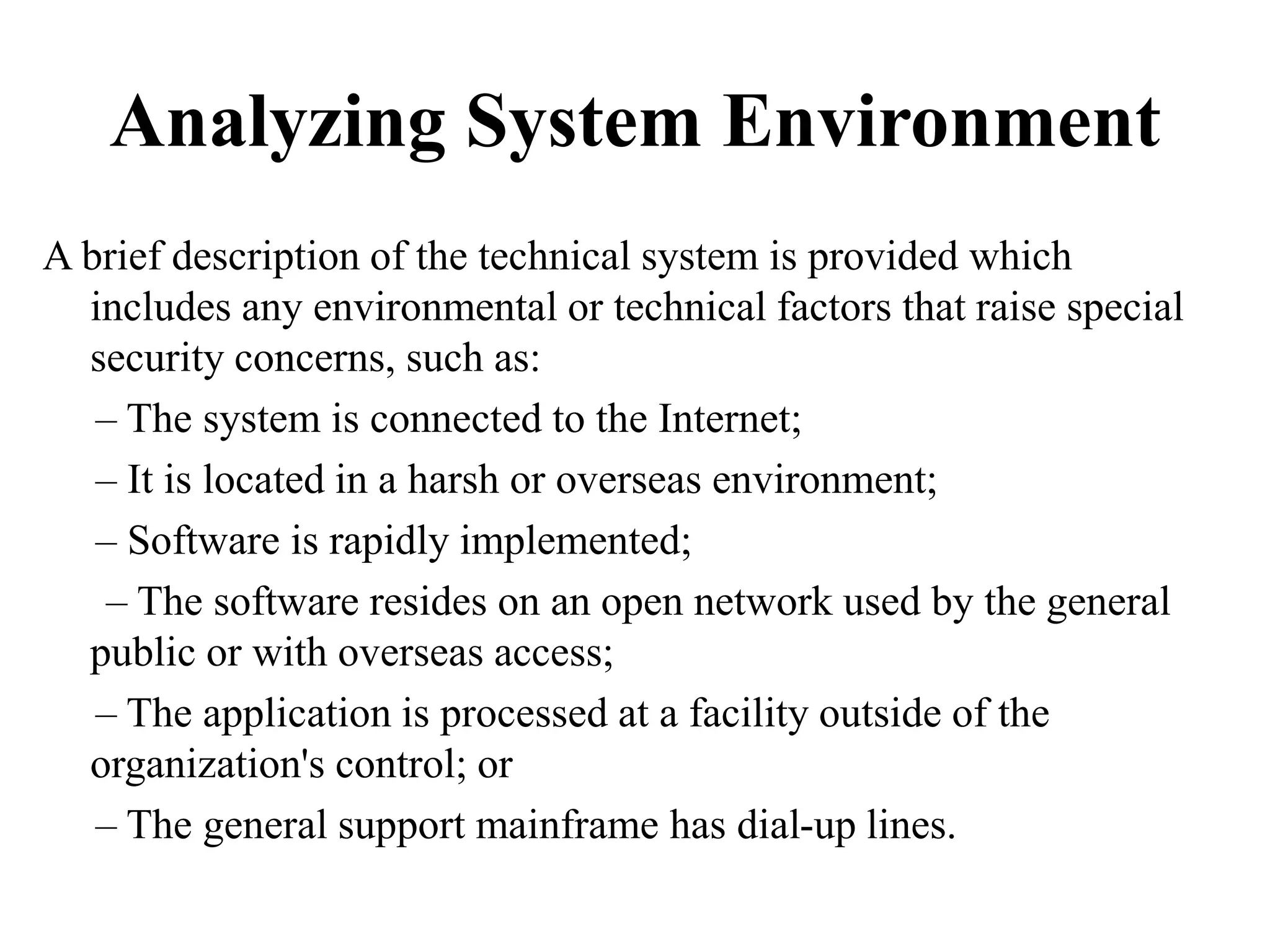 Analyzing System Environment
A brief description of the technical system is provided which
includes any environmental or technical factors that raise special
security concerns, such as:
– The system is connected to the Internet;
– It is located in a harsh or overseas environment;
– Software is rapidly implemented;
– The software resides on an open network used by the general
public or with overseas access;
– The application is processed at a facility outside of the
organization's control; or
– The general support mainframe has dial-up lines.
 