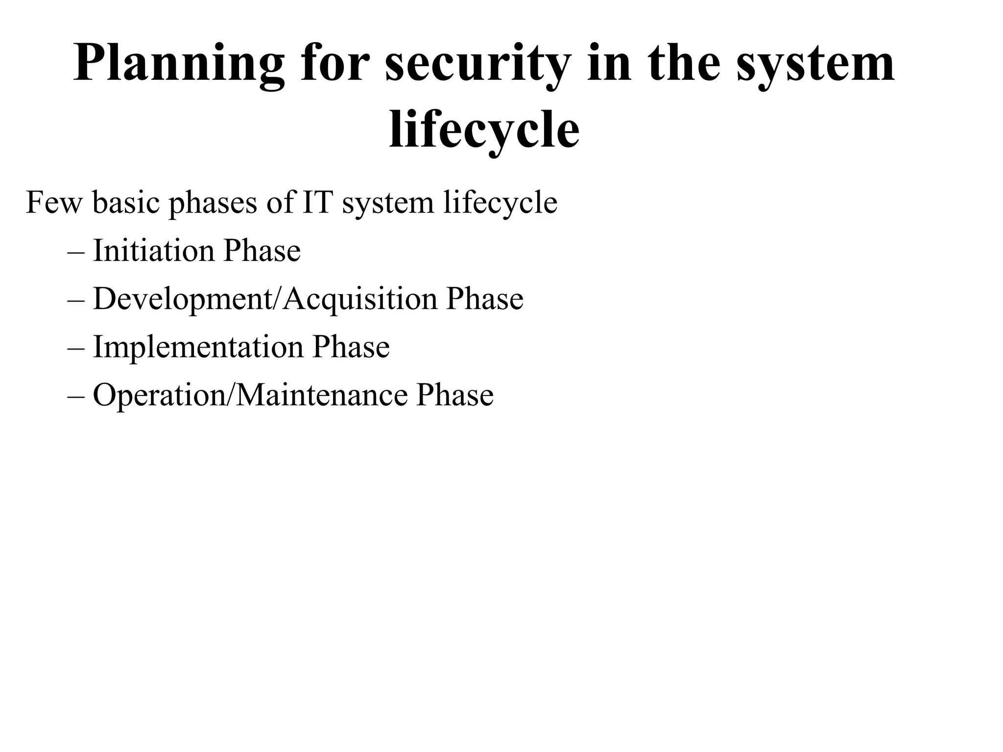Planning for security in the system
lifecycle
Few basic phases of IT system lifecycle
– Initiation Phase
– Development/Acquisition Phase
– Implementation Phase
– Operation/Maintenance Phase
 