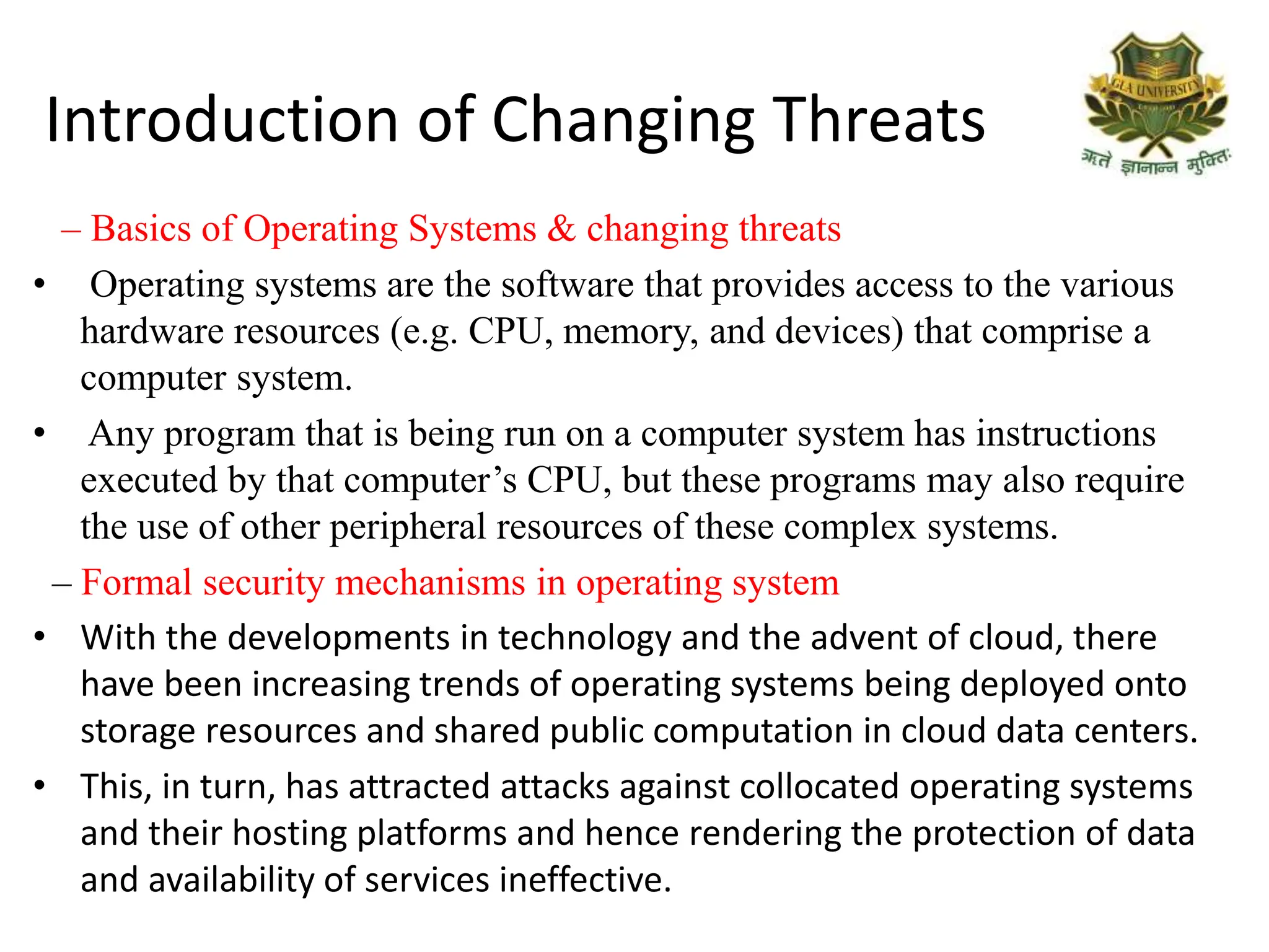 Introduction of Changing Threats
– Basics of Operating Systems & changing threats
• Operating systems are the software that provides access to the various
hardware resources (e.g. CPU, memory, and devices) that comprise a
computer system.
• Any program that is being run on a computer system has instructions
executed by that computer’s CPU, but these programs may also require
the use of other peripheral resources of these complex systems.
– Formal security mechanisms in operating system
• With the developments in technology and the advent of cloud, there
have been increasing trends of operating systems being deployed onto
storage resources and shared public computation in cloud data centers.
• This, in turn, has attracted attacks against collocated operating systems
and their hosting platforms and hence rendering the protection of data
and availability of services ineffective.
 