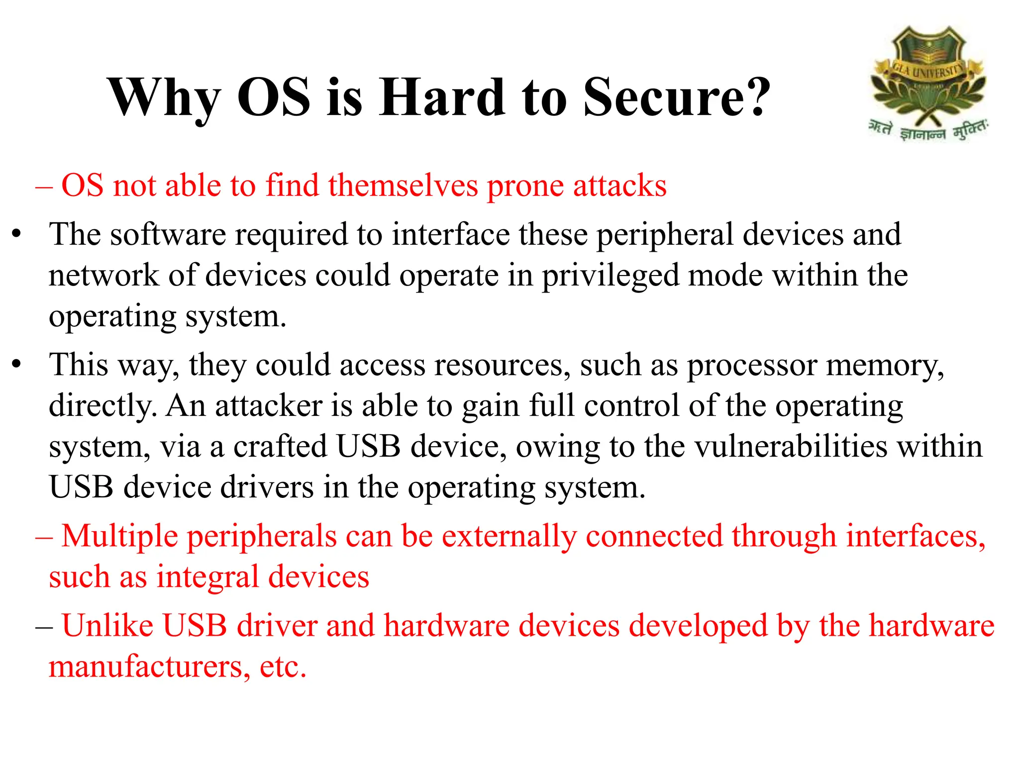 Why OS is Hard to Secure?
– OS not able to find themselves prone attacks
• The software required to interface these peripheral devices and
network of devices could operate in privileged mode within the
operating system.
• This way, they could access resources, such as processor memory,
directly. An attacker is able to gain full control of the operating
system, via a crafted USB device, owing to the vulnerabilities within
USB device drivers in the operating system.
– Multiple peripherals can be externally connected through interfaces,
such as integral devices
– Unlike USB driver and hardware devices developed by the hardware
manufacturers, etc.
 