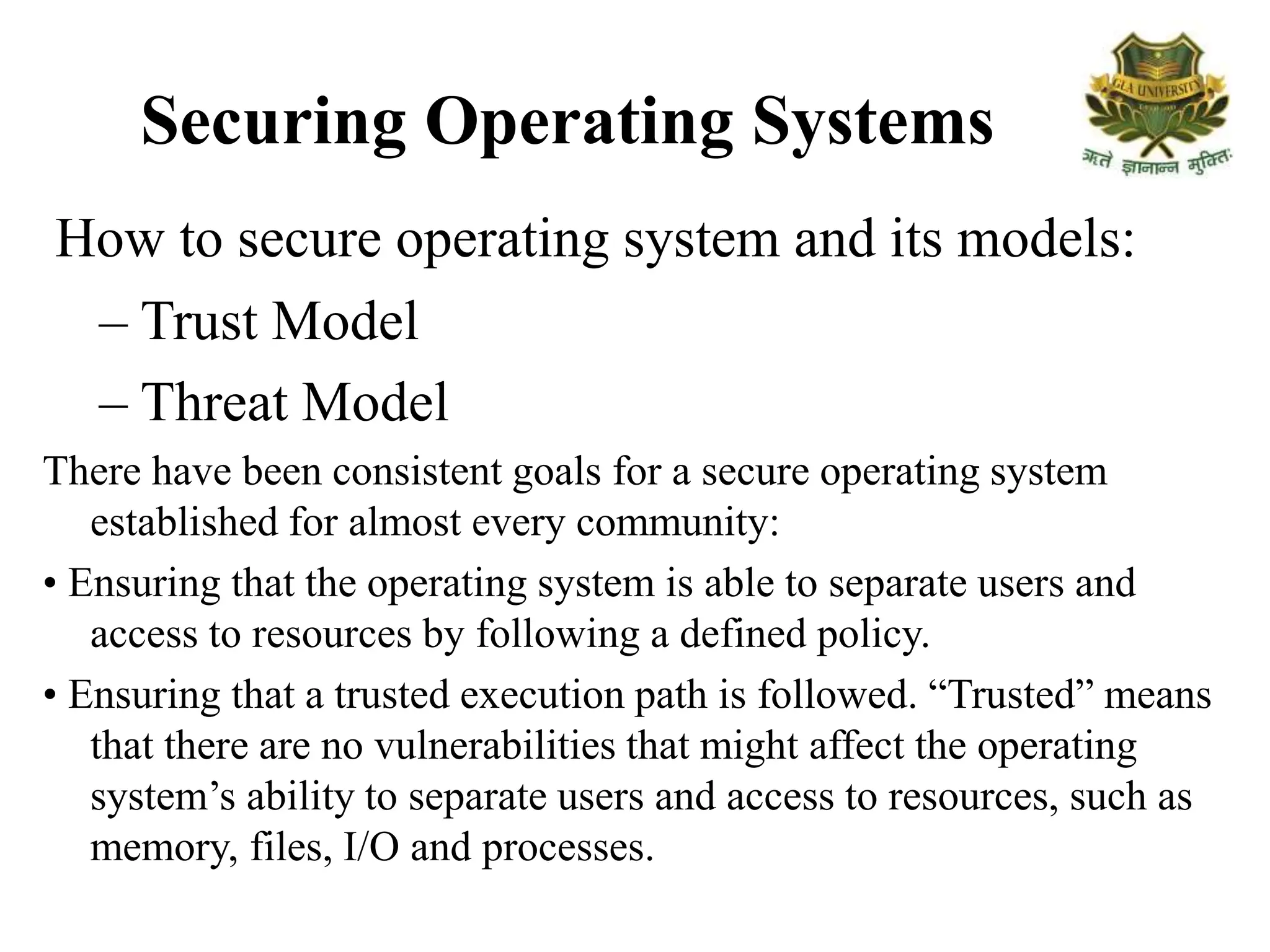 Securing Operating Systems
How to secure operating system and its models:
– Trust Model
– Threat Model
There have been consistent goals for a secure operating system
established for almost every community:
• Ensuring that the operating system is able to separate users and
access to resources by following a defined policy.
• Ensuring that a trusted execution path is followed. “Trusted” means
that there are no vulnerabilities that might affect the operating
system’s ability to separate users and access to resources, such as
memory, files, I/O and processes.
 