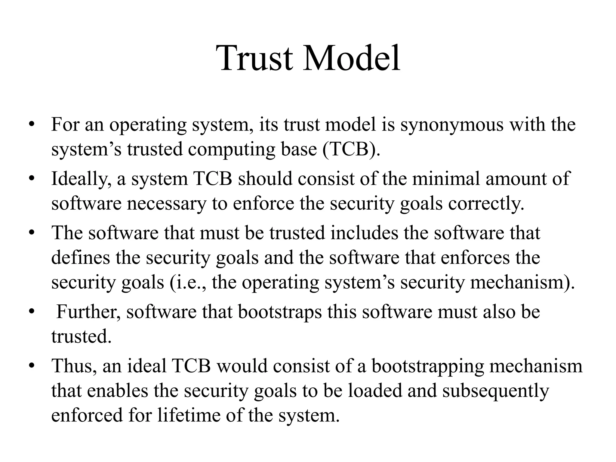 Trust Model
• For an operating system, its trust model is synonymous with the
system’s trusted computing base (TCB).
• Ideally, a system TCB should consist of the minimal amount of
software necessary to enforce the security goals correctly.
• The software that must be trusted includes the software that
defines the security goals and the software that enforces the
security goals (i.e., the operating system’s security mechanism).
• Further, software that bootstraps this software must also be
trusted.
• Thus, an ideal TCB would consist of a bootstrapping mechanism
that enables the security goals to be loaded and subsequently
enforced for lifetime of the system.
 
