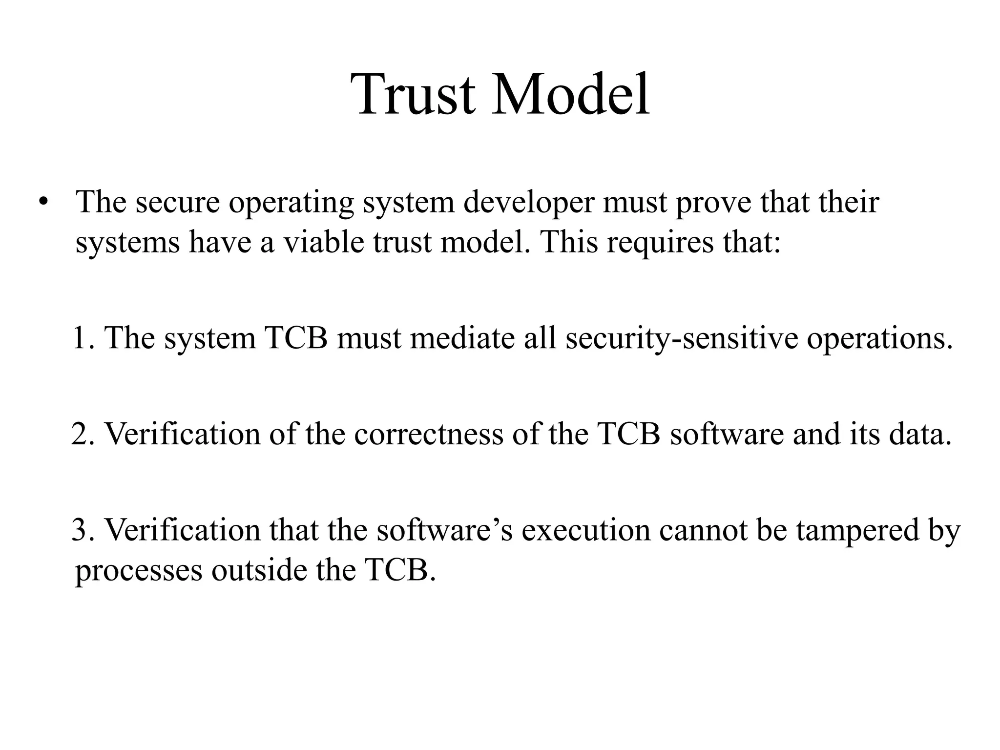 Trust Model
• The secure operating system developer must prove that their
systems have a viable trust model. This requires that:
1. The system TCB must mediate all security-sensitive operations.
2. Verification of the correctness of the TCB software and its data.
3. Verification that the software’s execution cannot be tampered by
processes outside the TCB.
 