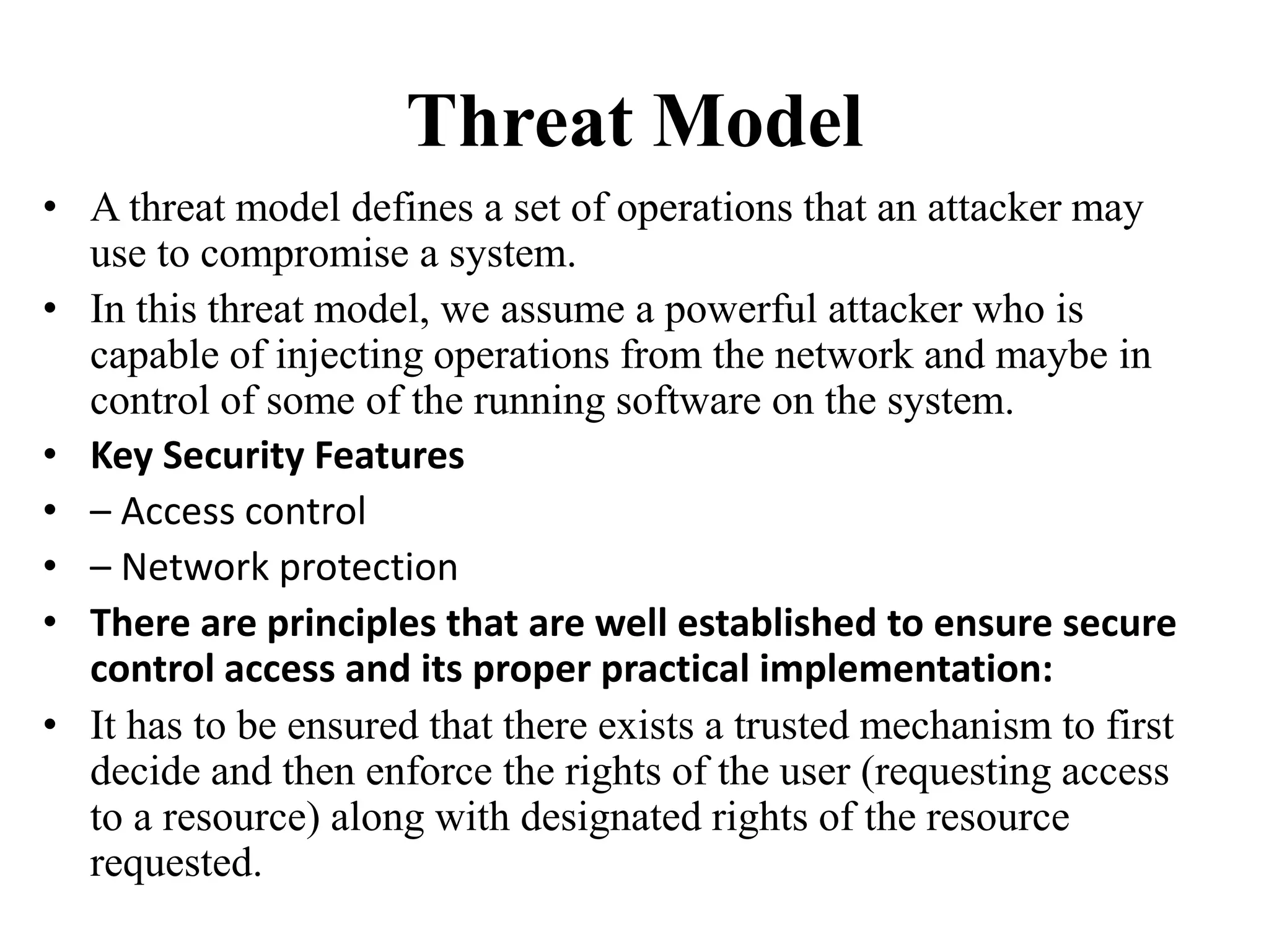 Threat Model
• A threat model defines a set of operations that an attacker may
use to compromise a system.
• In this threat model, we assume a powerful attacker who is
capable of injecting operations from the network and maybe in
control of some of the running software on the system.
• Key Security Features
• – Access control
• – Network protection
• There are principles that are well established to ensure secure
control access and its proper practical implementation:
• It has to be ensured that there exists a trusted mechanism to first
decide and then enforce the rights of the user (requesting access
to a resource) along with designated rights of the resource
requested.
 